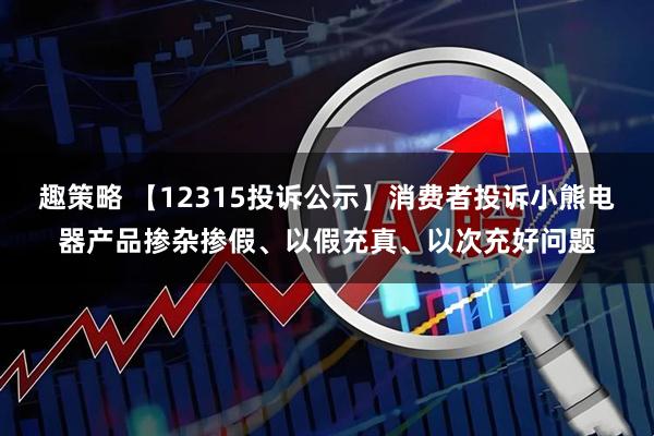 趣策略 【12315投诉公示】消费者投诉小熊电器产品掺杂掺假、以假充真、以次充好问题