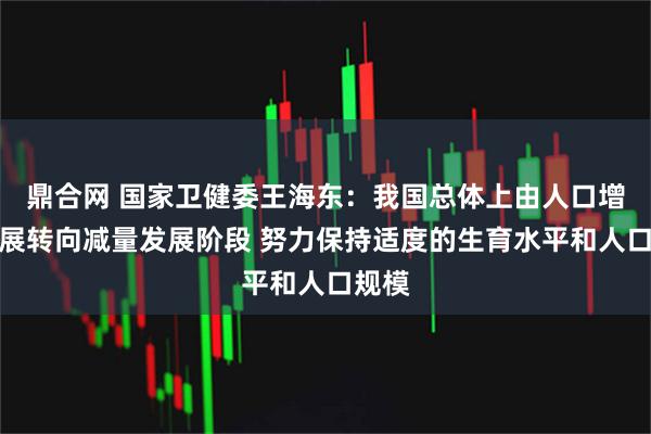 鼎合网 国家卫健委王海东：我国总体上由人口增量发展转向减量发展阶段 努力保持适度的生育水平和人口规模
