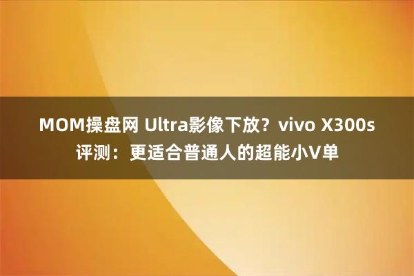 MOM操盘网 Ultra影像下放？vivo X300s评测：更适合普通人的超能小V单