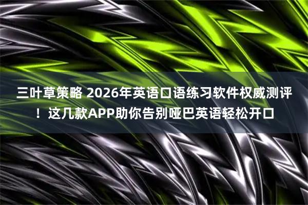 三叶草策略 2026年英语口语练习软件权威测评！这几款APP助你告别哑巴英语轻松开口
