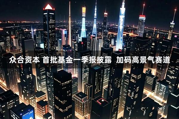 众合资本 首批基金一季报披露  加码高景气赛道