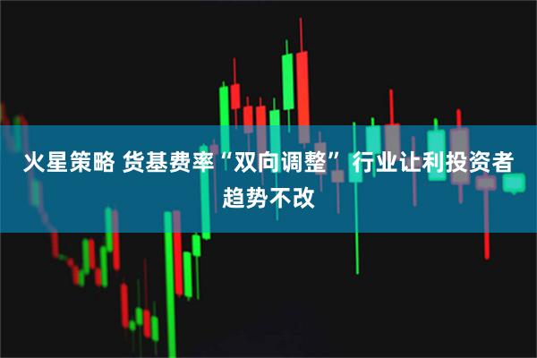 火星策略 货基费率“双向调整” 行业让利投资者趋势不改