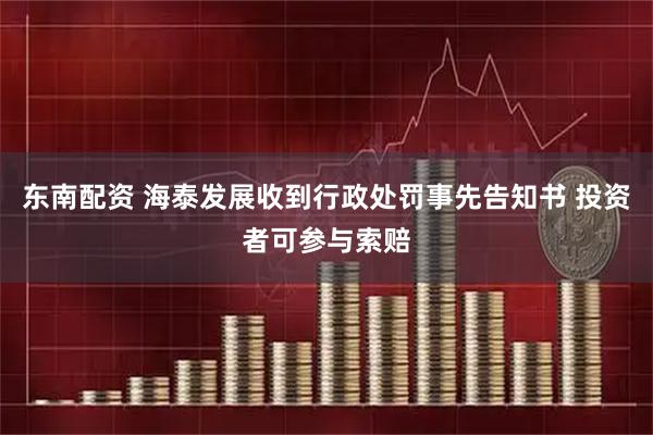 东南配资 海泰发展收到行政处罚事先告知书 投资者可参与索赔