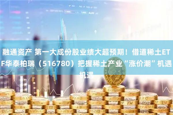 融通资产 第一大成份股业绩大超预期！借道稀土ETF华泰柏瑞（516780）把握稀土产业“涨价潮”机遇